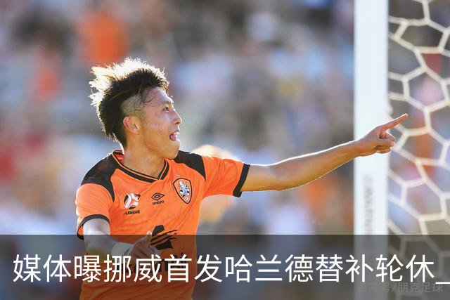 媒体曝挪威首发哈兰德替补轮休 新双骄大战无缘上演？