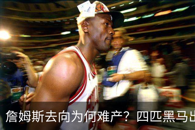 詹姆斯去向为何难产？四匹黑马出现加剧混乱